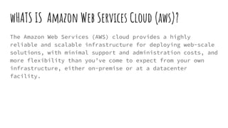 wHATS IS Amazon Web Services Cloud (aws)?
The Amazon Web Services (AWS) cloud provides a highly
reliable and scalable infrastructure for deploying web-scale
solutions, with minimal support and administration costs, and
more flexibility than you’ve come to expect from your own
infrastructure, either on-premise or at a datacenter
facility.
 