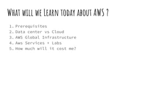 What will we Learn today about AWS ?
1. Prerequisites
2. Data center vs Cloud
3. AWS Global Infrastructure
4. Aws Services + Labs
5. How much will it cost me?
 