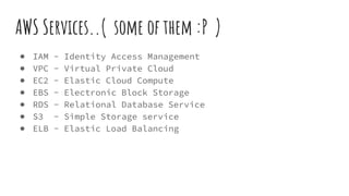 AWS Services..( some of them :P )
● IAM - Identity Access Management
● VPC - Virtual Private Cloud
● EC2 - Elastic Cloud Compute
● EBS - Electronic Block Storage
● RDS - Relational Database Service
● S3 - Simple Storage service
● ELB - Elastic Load Balancing
 