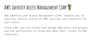 AWS Identity Access Management (IAM)
AWS Identity and Access Management (IAM) enables you to
securely control access to AWS services and resources for
your users.
Using IAM, you can create and manage AWS users and groups,
and use permissions to allow and deny their access to AWS
resources.
 