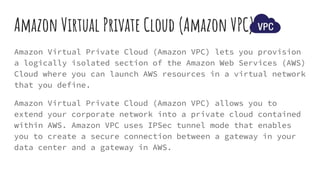 Amazon Virtual Private Cloud (Amazon VPC)
Amazon Virtual Private Cloud (Amazon VPC) lets you provision
a logically isolated section of the Amazon Web Services (AWS)
Cloud where you can launch AWS resources in a virtual network
that you define.
Amazon Virtual Private Cloud (Amazon VPC) allows you to
extend your corporate network into a private cloud contained
within AWS. Amazon VPC uses IPSec tunnel mode that enables
you to create a secure connection between a gateway in your
data center and a gateway in AWS.
 