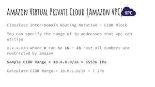 Classless Inter-Domain Routing Notation - CIDR block
You can specify the range of ip addresses that vpc can
utilise
x.x.x.x/n where n can be 16 - 28 rest all numbers are
restricted by amazon
Sample CIDR Range = 10.0.0.0/16 = 65536 IPs
Calculate CIDR Range = 10.0.1.0/24 = ? IPs
Amazon Virtual Private Cloud (Amazon VPC)
 