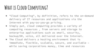 What is Cloud Computing?
● "Cloud Computing", by definition, refers to the on-demand
delivery of IT resources and applications via the
Internet with pay-as-you-go pricing.
● Simply put, cloud computing provides a variety of
computing resources , from servers and storage to
enterprise applications such as email, security,
backup/DR, voice, all delivered over the Internet.
● The Cloud delivers a hosting environment that is
immediate, flexible, scalable, secure, and available –
while saving corporations money, time and resources
 