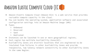Amazon Elastic Compute Cloud (EC2)
● Amazon Elastic Compute Cloud (Amazon EC2) is a web service that provides
resizable compute capacity in the cloud.
● You can bundle the operating system, application software and associated
configuration settings into an Amazon Machine Image (AMI)
● Types
○ OnDemand
○ Reserved
○ Spot
○ Dedicated
● Instances can be launched in one or more geographical regions.
● Each region has multiple Availability Zones(AZ).
● Availability Zones are distinct locations that are engineered to be
insulated from failures in other Availability Zones and provide
inexpensive, low latency network connectivity to other Availability Zones
in the same Region.
 
