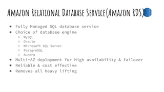 Amazon Relational Database Service(Amazon RDS)
● Fully Managed SQL database service
● Choice of database engine
○ MySQL
○ Oracle
○ Microsoft SQL Server
○ PostgreSQL
○ Aurora
● Multi-AZ deployment for High availability & failover
● Reliable & cost effective
● Removes all heavy lifting
 
