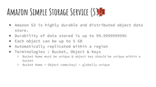 Amazon Simple Storage Service (S3)
● Amazon S3 is highly durable and distributed object data
store.
● Durability of data stored is up to 99.999999999%
● Each object can be up to 5 GB
● Automatically replicated within a region
● Terminologies : Bucket, Object & Keys
○ Bucket Name must be unique & object key should be unique within a
bucket
○ Bucket Name + Object name(key) = globally unique
 