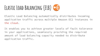 Elastic Load Balancing (ELB)
Elastic Load Balancing automatically distributes incoming
application traffic across multiple Amazon EC2 instances in
the cloud.
It enables you to achieve greater levels of fault tolerance
in your applications, seamlessly providing the required
amount of load balancing capacity needed to distribute
application traffic.
 