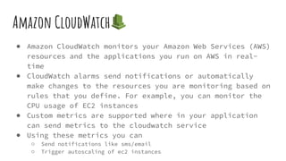 Amazon CloudWatch
● Amazon CloudWatch monitors your Amazon Web Services (AWS)
resources and the applications you run on AWS in real-
time
● CloudWatch alarms send notifications or automatically
make changes to the resources you are monitoring based on
rules that you define. For example, you can monitor the
CPU usage of EC2 instances
● Custom metrics are supported where in your application
can send metrics to the cloudwatch service
● Using these metrics you can
○ Send notifications like sms/email
○ Trigger autoscaling of ec2 instances
 