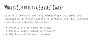 What is Software as a Service? (SaaS)
SaaS is a software delivery methodology that provides
licensed multi-tenant access to software and its functions
remotely as a Web-based service.
● Usually billed based on usage
● Usually multi tenant environment
● Highly scalable architecture
 