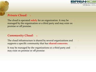 
Private Cloud:

The cloud is operated solely for an organization. It may be
managed by the organization or a third party and may exist on
premise or off premise.

Community Cloud:

The cloud infrastructure is shared by several organizations and
supports a specific community that has shared concerns.

It may be managed by the organizations or a third party and
may exist on premise or off premise
 