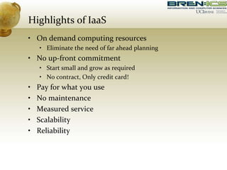 Highlights of IaaS
• On demand computing resources
• Eliminate the need of far ahead planning
• No up-front commitment
• Start small and grow as required
• No contract, Only credit card!
• Pay for what you use
• No maintenance
• Measured service
• Scalability
• Reliability
 