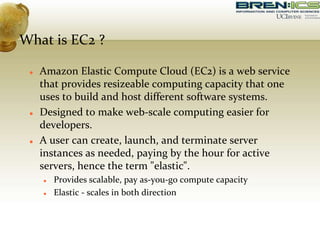 What is EC2 ?
 Amazon Elastic Compute Cloud (EC2) is a web service
that provides resizeable computing capacity that one
uses to build and host different software systems.
 Designed to make web-scale computing easier for
developers.
 A user can create, launch, and terminate server
instances as needed, paying by the hour for active
servers, hence the term "elastic".
 Provides scalable, pay as-you-go compute capacity
 Elastic - scales in both direction
 
