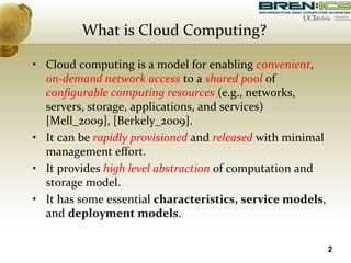 What is Cloud Computing?
• Cloud computing is a model for enabling convenient,
on-demand network access to a shared pool of
configurable computing resources (e.g., networks,
servers, storage, applications, and services)
[Mell_2009], [Berkely_2009].
• It can be rapidly provisioned and released with minimal
management effort.
• It provides high level abstraction of computation and
storage model.
• It has some essential characteristics, service models,
and deployment models.
2
 