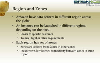 Region and Zones
• Amazon have data centers in different region across
the globe
• An instance can be launched in different regions
depending on the need.
• Closer to specific customer
• To meet legal or other requirements
• Each region has set of zones
• Zones are isolated from failure in other zones
• Inexpensive, low latency connectivity between zones in same
region
 