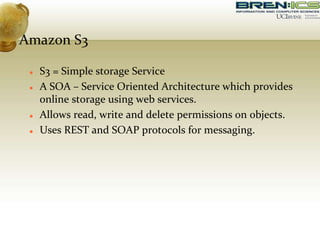 Amazon S3
 S3 = Simple storage Service
 A SOA – Service Oriented Architecture which provides
online storage using web services.
 Allows read, write and delete permissions on objects.
 Uses REST and SOAP protocols for messaging.
 
