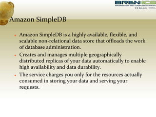 Amazon SimpleDB
 Amazon SimpleDB is a highly available, flexible, and
scalable non-relational data store that offloads the work
of database administration.
 Creates and manages multiple geographically
distributed replicas of your data automatically to enable
high availability and data durability.
 The service charges you only for the resources actually
consumed in storing your data and serving your
requests.
 