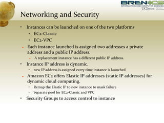 Networking and Security
• Instances can be launched on one of the two platforms
• EC2-Classic
• EC2-VPC
 Each instance launched is assigned two addresses a private
address and a public IP address.
 A replacement instance has a different public IP address.
• Instance IP address is dynamic.
• new IP address is assigned every time instance is launched
 Amazon EC2 offers Elastic IP addresses (static IP addresses) for
dynamic cloud computing.
• Remap the Elastic IP to new instance to mask failure
• Separate pool for EC2-Classic and VPC
• Security Groups to access control to instance
 