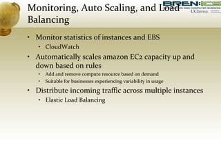 Monitoring, Auto Scaling, and Load
Balancing
• Monitor statistics of instances and EBS
• CloudWatch
• Automatically scales amazon EC2 capacity up and
down based on rules
• Add and remove compute resource based on demand
• Suitable for businesses experiencing variability in usage
• Distribute incoming traffic across multiple instances
• Elastic Load Balancing
 