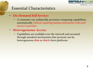 Essential Characteristics
• On-Demand Self Service:
• A consumer can unilaterally provision computing capabilities,
automatically without requiring human interaction with each
service’s provider.
• Heterogeneous Access:
• Capabilities are available over the network and accessed
through standard mechanisms that promote use by
heterogeneous thin or thick client platforms.
3
 