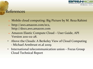 References
 Mobile cloud computing: Big Picture by M. Reza Rahimi
 http://aws.amazon.com/ec2,
http://docs.aws.amazon.com
 Amazon Elastic Compute Cloud – User Guide, API
Version 2011-02-28.
• Above the Clouds: A Berkeley View of Cloud Computing
- Michael Armbrust et.al 2009
• International telecommunication union – Focus Group
Cloud Technical Report
 