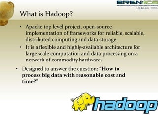 What is Hadoop?
• Apache top level project, open-source
implementation of frameworks for reliable, scalable,
distributed computing and data storage.
• It is a flexible and highly-available architecture for
large scale computation and data processing on a
network of commodity hardware.
• Designed to answer the question: “How to
process big data with reasonable cost and
time?”
 