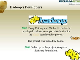 Hadoop’s Developers
2005: Doug Cutting and Michael J. Cafarella
developed Hadoop to support distribution for
the Nutch search engine project.
The project was funded by Yahoo.
2006: Yahoo gave the project to Apache
Software Foundation.
 