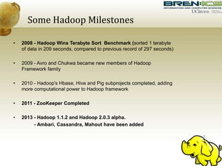 Some Hadoop Milestones
• 2008 - Hadoop Wins Terabyte Sort Benchmark (sorted 1 terabyte
of data in 209 seconds, compared to previous record of 297 seconds)
• 2009 - Avro and Chukwa became new members of Hadoop
Framework family
• 2010 - Hadoop's Hbase, Hive and Pig subprojects completed, adding
more computational power to Hadoop framework
• 2011 - ZooKeeper Completed
• 2013 - Hadoop 1.1.2 and Hadoop 2.0.3 alpha.
- Ambari, Cassandra, Mahout have been added
 