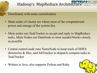 Hadoop’s MapReduce Architecture
• Distributed, with some centralization
• Main nodes of cluster are where most of the computational
power and storage of the system lies
• Main nodes run TaskTracker to accept and reply to MapReduce
tasks, Main Nodes run DataNode to store needed blocks closely
as possible
• Central control node runs NameNode to keep track of HDFS
directories & files, and JobTracker to dispatch compute tasks to
TaskTracker
• Written in Java, also supports Python and Ruby
 