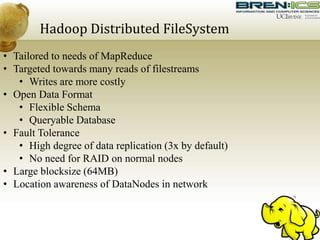 Hadoop Distributed FileSystem
• Tailored to needs of MapReduce
• Targeted towards many reads of filestreams
• Writes are more costly
• Open Data Format
• Flexible Schema
• Queryable Database
• Fault Tolerance
• High degree of data replication (3x by default)
• No need for RAID on normal nodes
• Large blocksize (64MB)
• Location awareness of DataNodes in network
 