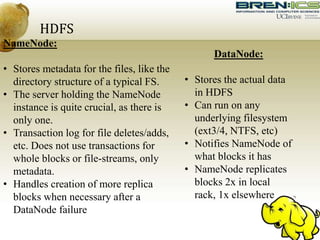 HDFS
NameNode:
• Stores metadata for the files, like the
directory structure of a typical FS.
• The server holding the NameNode
instance is quite crucial, as there is
only one.
• Transaction log for file deletes/adds,
etc. Does not use transactions for
whole blocks or file-streams, only
metadata.
• Handles creation of more replica
blocks when necessary after a
DataNode failure
DataNode:
• Stores the actual data
in HDFS
• Can run on any
underlying filesystem
(ext3/4, NTFS, etc)
• Notifies NameNode of
what blocks it has
• NameNode replicates
blocks 2x in local
rack, 1x elsewhere
 