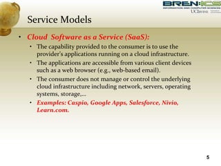Service Models
• Cloud Software as a Service (SaaS):
• The capability provided to the consumer is to use the
provider’s applications running on a cloud infrastructure.
• The applications are accessible from various client devices
such as a web browser (e.g., web-based email).
• The consumer does not manage or control the underlying
cloud infrastructure including network, servers, operating
systems, storage,…
• Examples: Caspio, Google Apps, Salesforce, Nivio,
Learn.com.
5
 