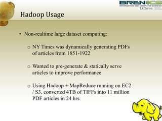 Hadoop Usage
• Non-realtime large dataset computing:
o NY Times was dynamically generating PDFs
of articles from 1851-1922
o Wanted to pre-generate & statically serve
articles to improve performance
o Using Hadoop + MapReduce running on EC2
/ S3, converted 4TB of TIFFs into 11 million
PDF articles in 24 hrs
 