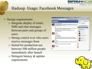 Hadoop Usage: Facebook Messages
• Design requirements:
o Integrate display of email,
SMS and chat messages
between pairs and groups of
users
o Strong control over who users
receive messages from
o Suited for production use
between 500 million people
immediately after launch
o Stringent latency & uptime
requirements
 