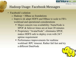 Hadoop Usage: Facebook Messages
• Facebook’s solution
o Hadoop + HBase as foundations
o Improve & adapt HDFS and HBase to scale to FB’s
workload and operational considerations
 Major concern was availability: NameNode is
SPOF & failover times are at least 20 minutes
 Proprietary “AvatarNode”: eliminates SPOF,
makes HDFS safe to deploy even with 24/7
uptime requirement
 Performance improvements for realtime
workload: RPC timeout. Rather fail fast and try
a different DataNode
 