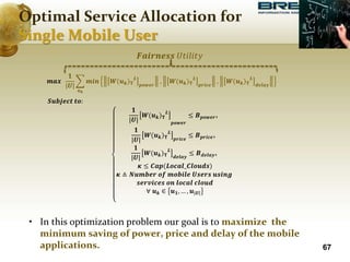 𝒎𝒂𝒙
𝟏
|𝑼|
𝒖𝒌
𝒎𝒊𝒏 𝑾(𝒖𝒌)𝚻
𝑳
𝒑𝒐𝒘𝒆𝒓
, 𝑾(𝒖𝒌)𝚻
𝑳
𝒑𝒓𝒊𝒄𝒆
, 𝑾(𝒖𝒌)𝚻
𝑳
𝒅𝒆𝒍𝒂𝒚
𝑺𝒖𝒃𝒋𝒆𝒄𝒕 𝒕𝒐:
𝟏
|𝑼|
𝑾(𝒖𝒌)𝚻
𝑳
𝒑𝒐𝒘𝒆𝒓
≤ 𝑩𝒑𝒐𝒘𝒆𝒓,
𝟏
|𝑼|
𝑾(𝒖𝒌)𝚻
𝑳
𝒑𝒓𝒊𝒄𝒆
≤ 𝑩𝒑𝒓𝒊𝒄𝒆,
𝟏
|𝑼|
𝑾(𝒖𝒌)𝚻
𝑳
𝒅𝒆𝒍𝒂𝒚
≤ 𝑩𝒅𝒆𝒍𝒂𝒚,
𝜿 ≤ 𝑪𝒂𝒑(𝑳𝒐𝒄𝒂𝒍_𝑪𝒍𝒐𝒖𝒅𝒔)
𝜿 ≜ 𝑵𝒖𝒎𝒃𝒆𝒓 𝒐𝒇 𝒎𝒐𝒃𝒊𝒍𝒆 𝑼𝒔𝒆𝒓𝒔 𝒖𝒔𝒊𝒏𝒈
𝒔𝒆𝒓𝒗𝒊𝒄𝒆𝒔 𝒐𝒏 𝒍𝒐𝒄𝒂𝒍 𝒄𝒍𝒐𝒖𝒅
∀ 𝒖𝒌 ∈ 𝒖𝟏, … , 𝒖|𝑼|
• In this optimization problem our goal is to maximize the
minimum saving of power, price and delay of the mobile
applications. 67
𝑭𝒂𝒊𝒓𝒏𝒆𝒔𝒔 𝑈𝑡𝑖𝑙𝑖𝑡𝑦
Optimal Service Allocation for
Single Mobile User
 