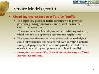 • Cloud Infrastructure as a Service (IaaS):
• The capability provided to the consumer is to provision
processing, storage, networks, and other fundamental
computing resources.
• The consumer is able to deploy and run arbitrary software,
which can include operating systems and applications.
• The consumer does not manage or control the underlying
cloud infrastructure but has control over operating systems,
storage, deployed applications, and possibly limited control
of select networking components (e.g., host firewalls).
• Examples: Amazon EC2, GoGrid, iland, Rackspace Cloud
Servers, ReliaCloud.
7
Service Models (cont.)
 