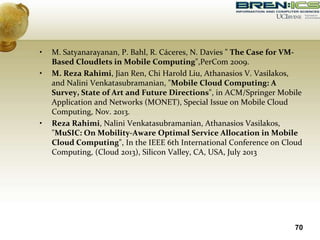 • M. Satyanarayanan, P. Bahl, R. Cáceres, N. Davies " The Case for VM-
Based Cloudlets in Mobile Computing",PerCom 2009.
• M. Reza Rahimi, Jian Ren, Chi Harold Liu, Athanasios V. Vasilakos,
and Nalini Venkatasubramanian, "Mobile Cloud Computing: A
Survey, State of Art and Future Directions", in ACM/Springer Mobile
Application and Networks (MONET), Special Issue on Mobile Cloud
Computing, Nov. 2013.
• Reza Rahimi, Nalini Venkatasubramanian, Athanasios Vasilakos,
"MuSIC: On Mobility-Aware Optimal Service Allocation in Mobile
Cloud Computing", In the IEEE 6th International Conference on Cloud
Computing, (Cloud 2013), Silicon Valley, CA, USA, July 2013
70
 