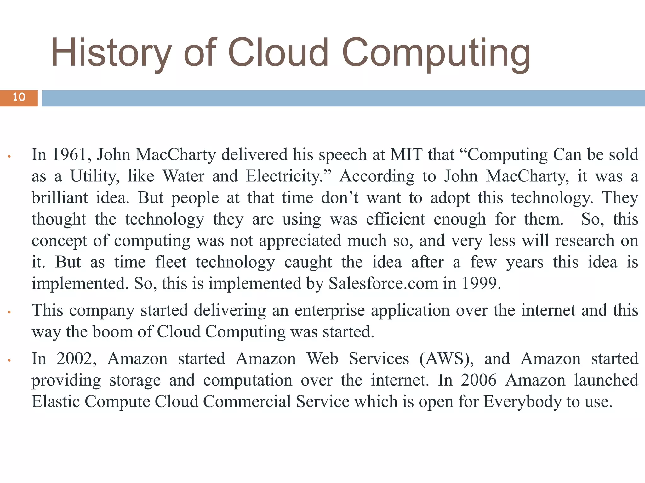 History of Cloud Computing
10
• In 1961, John MacCharty delivered his speech at MIT that “Computing Can be sold
as a Utility, like Water and Electricity.” According to John MacCharty, it was a
brilliant idea. But people at that time don’t want to adopt this technology. They
thought the technology they are using was efficient enough for them. So, this
concept of computing was not appreciated much so, and very less will research on
it. But as time fleet technology caught the idea after a few years this idea is
implemented. So, this is implemented by Salesforce.com in 1999.
• This company started delivering an enterprise application over the internet and this
way the boom of Cloud Computing was started.
• In 2002, Amazon started Amazon Web Services (AWS), and Amazon started
providing storage and computation over the internet. In 2006 Amazon launched
Elastic Compute Cloud Commercial Service which is open for Everybody to use.
 