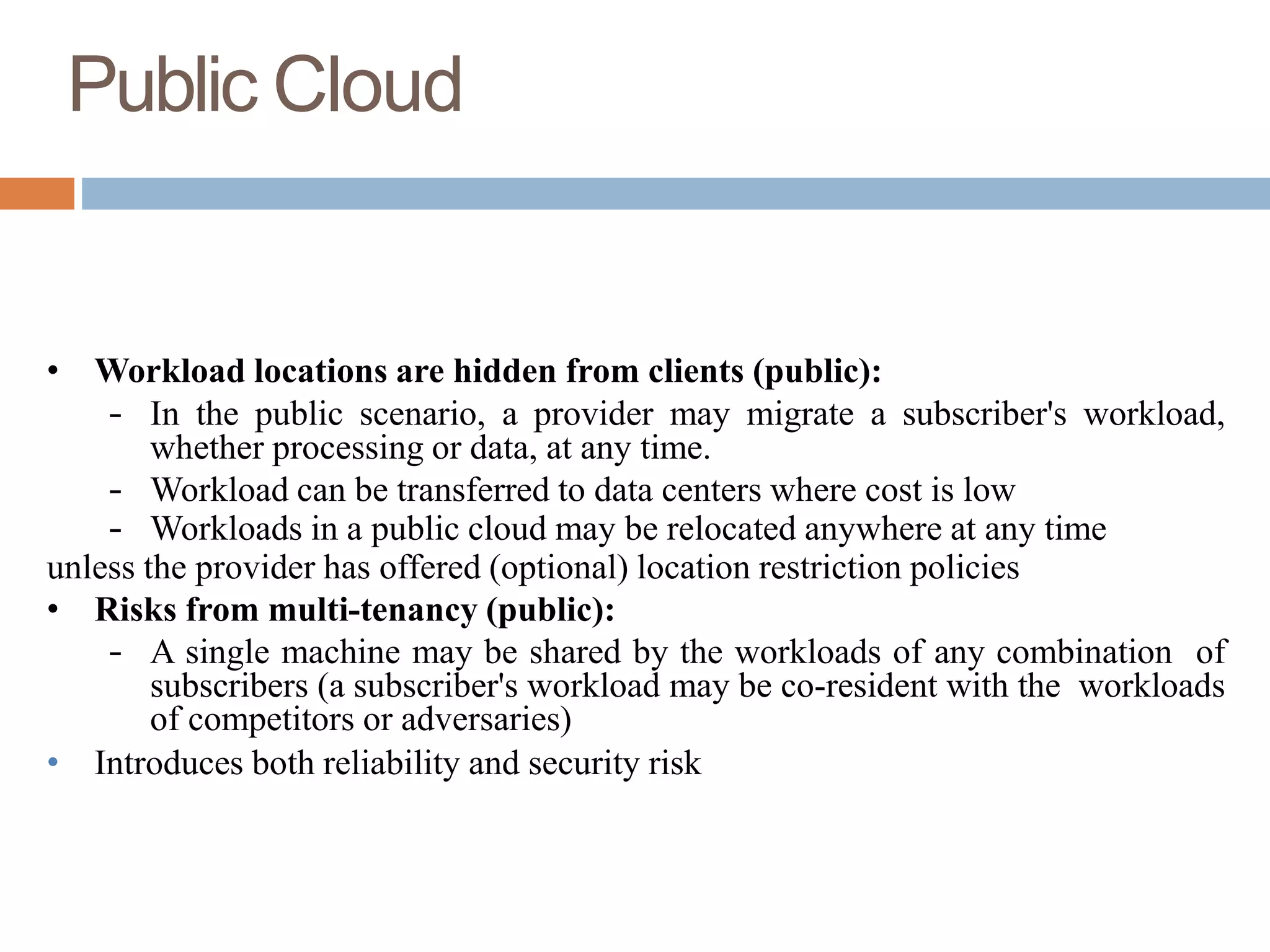 Public Cloud
• Workload locations are hidden from clients (public):
– In the public scenario, a provider may migrate a subscriber's workload,
whether processing or data, at any time.
– Workload can be transferred to data centers where cost is low
– Workloads in a public cloud may be relocated anywhere at any time
unless the provider has offered (optional) location restriction policies
• Risks from multi-tenancy (public):
– A single machine may be shared by the workloads of any combination of
subscribers (a subscriber's workload may be co-resident with the workloads
of competitors or adversaries)
• Introduces both reliability and security risk
 