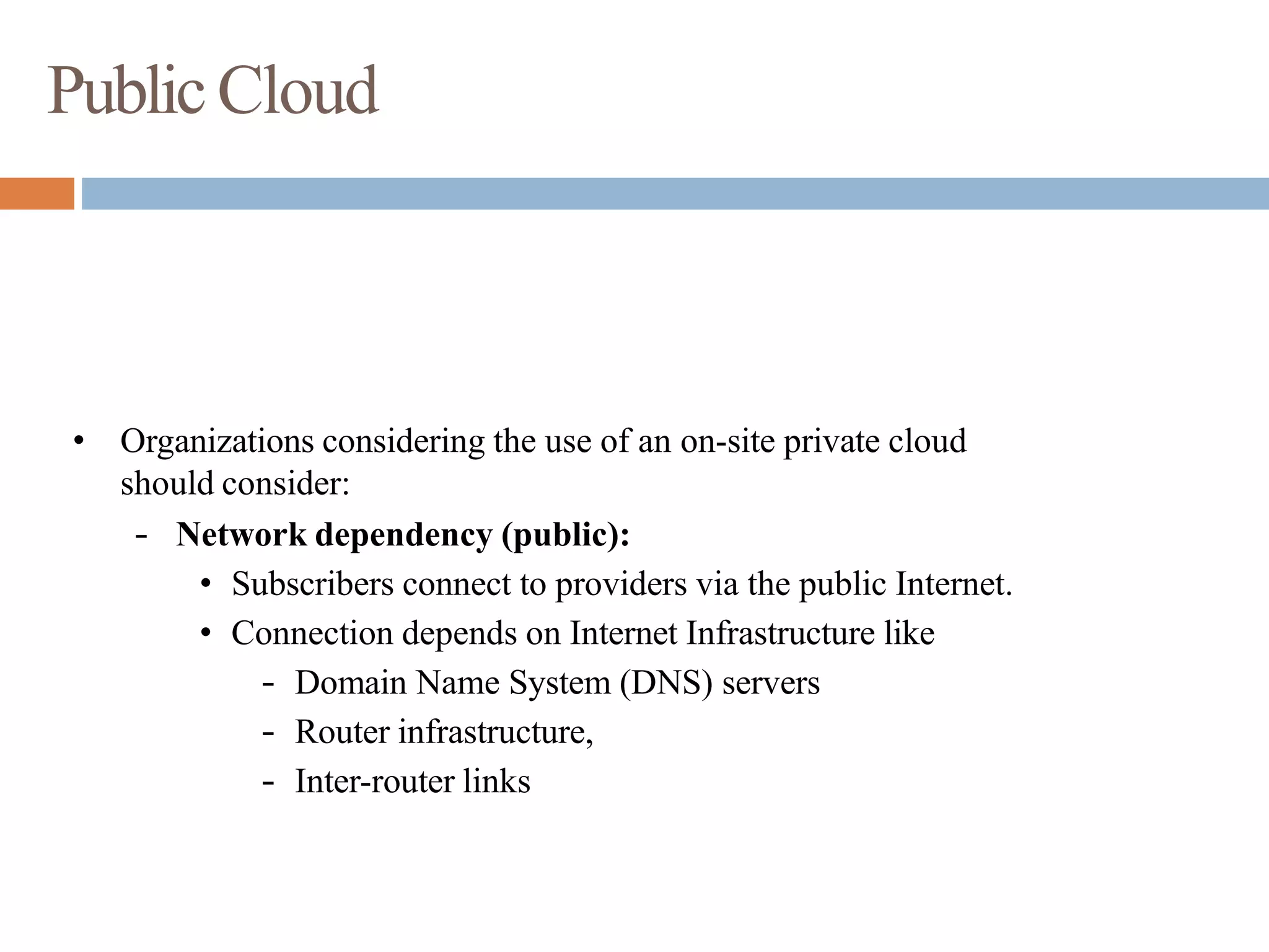 PublicCloud
• Organizations considering the use of an on-site private cloud
should consider:
– Network dependency (public):
• Subscribers connect to providers via the public Internet.
• Connection depends on Internet Infrastructure like
– Domain Name System (DNS) servers
– Router infrastructure,
– Inter-router links
 