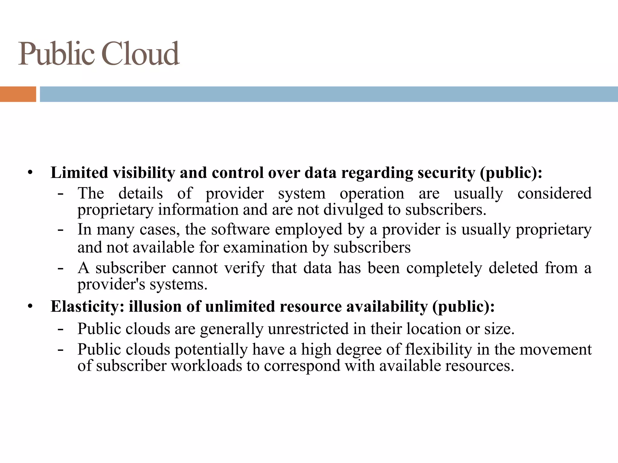 PublicCloud
• Limited visibility and control over data regarding security (public):
– The details of provider system operation are usually considered
proprietary information and are not divulged to subscribers.
– In many cases, the software employed by a provider is usually proprietary
and not available for examination by subscribers
– A subscriber cannot verify that data has been completely deleted from a
provider's systems.
• Elasticity: illusion of unlimited resource availability (public):
– Public clouds are generally unrestricted in their location or size.
– Public clouds potentially have a high degree of flexibility in the movement
of subscriber workloads to correspond with available resources.
 