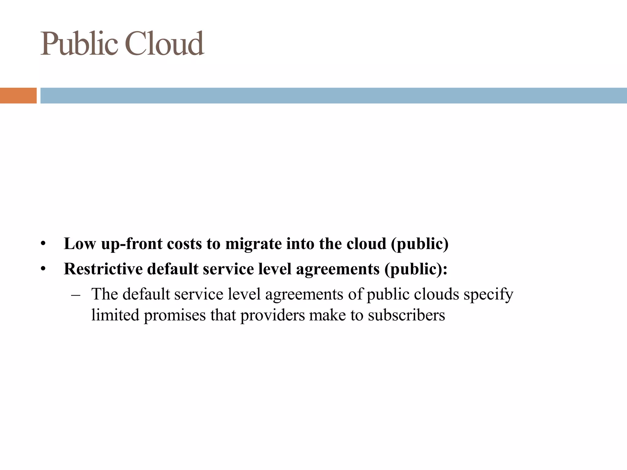PublicCloud
• Low up-front costs to migrate into the cloud (public)
• Restrictive default service level agreements (public):
– The default service level agreements of public clouds specify
limited promises that providers make to subscribers
 