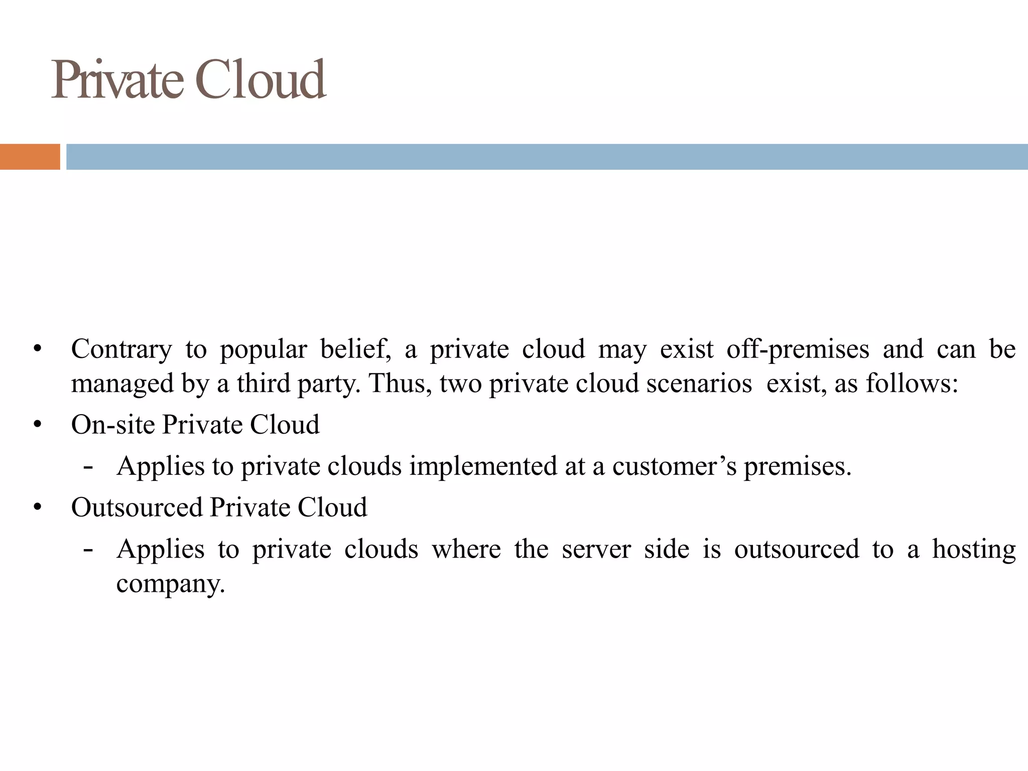 Private Cloud
• Contrary to popular belief, a private cloud may exist off-premises and can be
managed by a third party. Thus, two private cloud scenarios exist, as follows:
• On-site Private Cloud
– Applies to private clouds implemented at a customer’s premises.
• Outsourced Private Cloud
– Applies to private clouds where the server side is outsourced to a hosting
company.
 