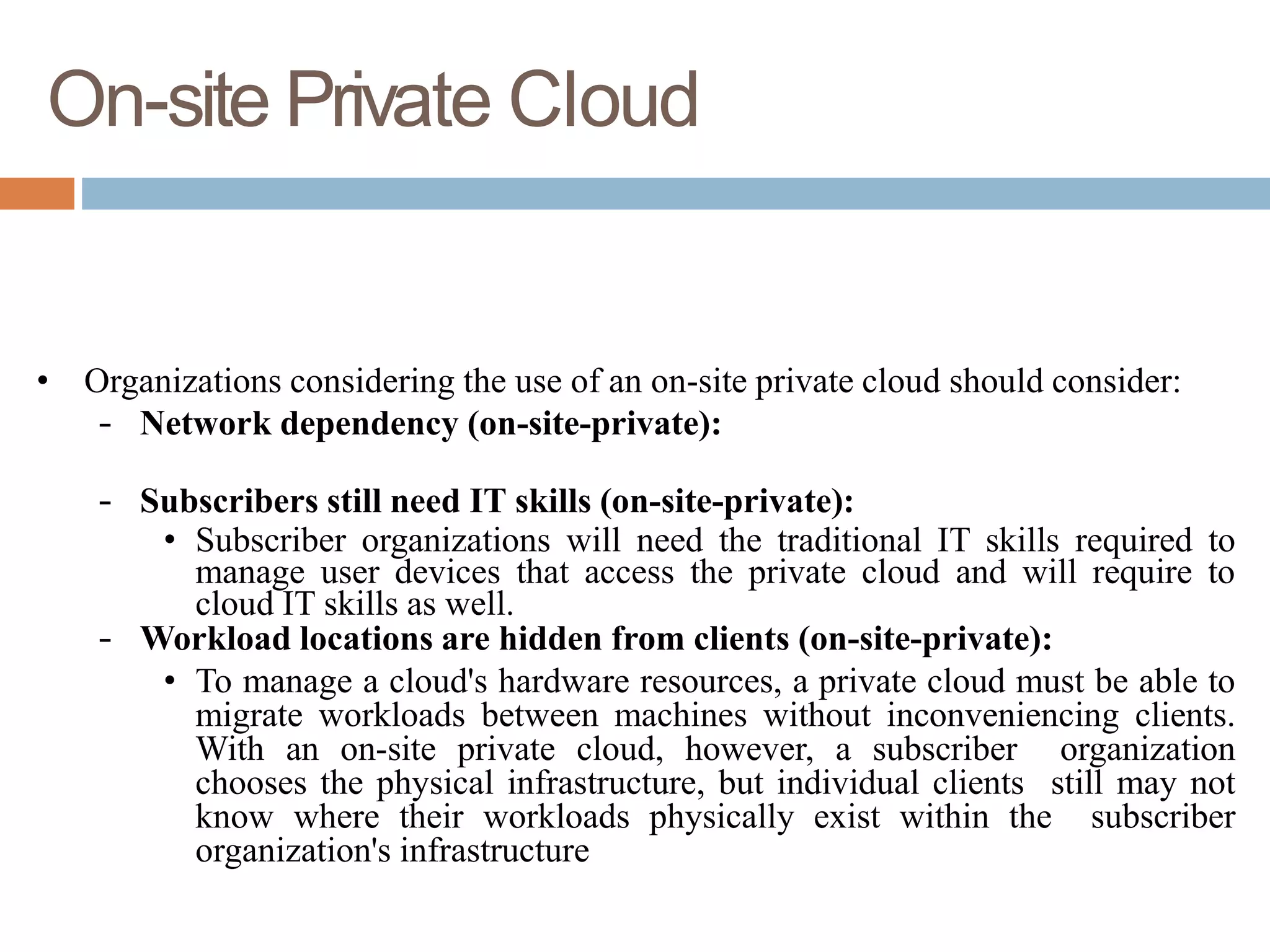 On-site Private Cloud
• Organizations considering the use of an on-site private cloud should consider:
– Network dependency (on-site-private):
– Subscribers still need IT skills (on-site-private):
• Subscriber organizations will need the traditional IT skills required to
manage user devices that access the private cloud and will require to
cloud IT skills as well.
– Workload locations are hidden from clients (on-site-private):
• To manage a cloud's hardware resources, a private cloud must be able to
migrate workloads between machines without inconveniencing clients.
With an on-site private cloud, however, a subscriber organization
chooses the physical infrastructure, but individual clients still may not
know where their workloads physically exist within the subscriber
organization's infrastructure
 