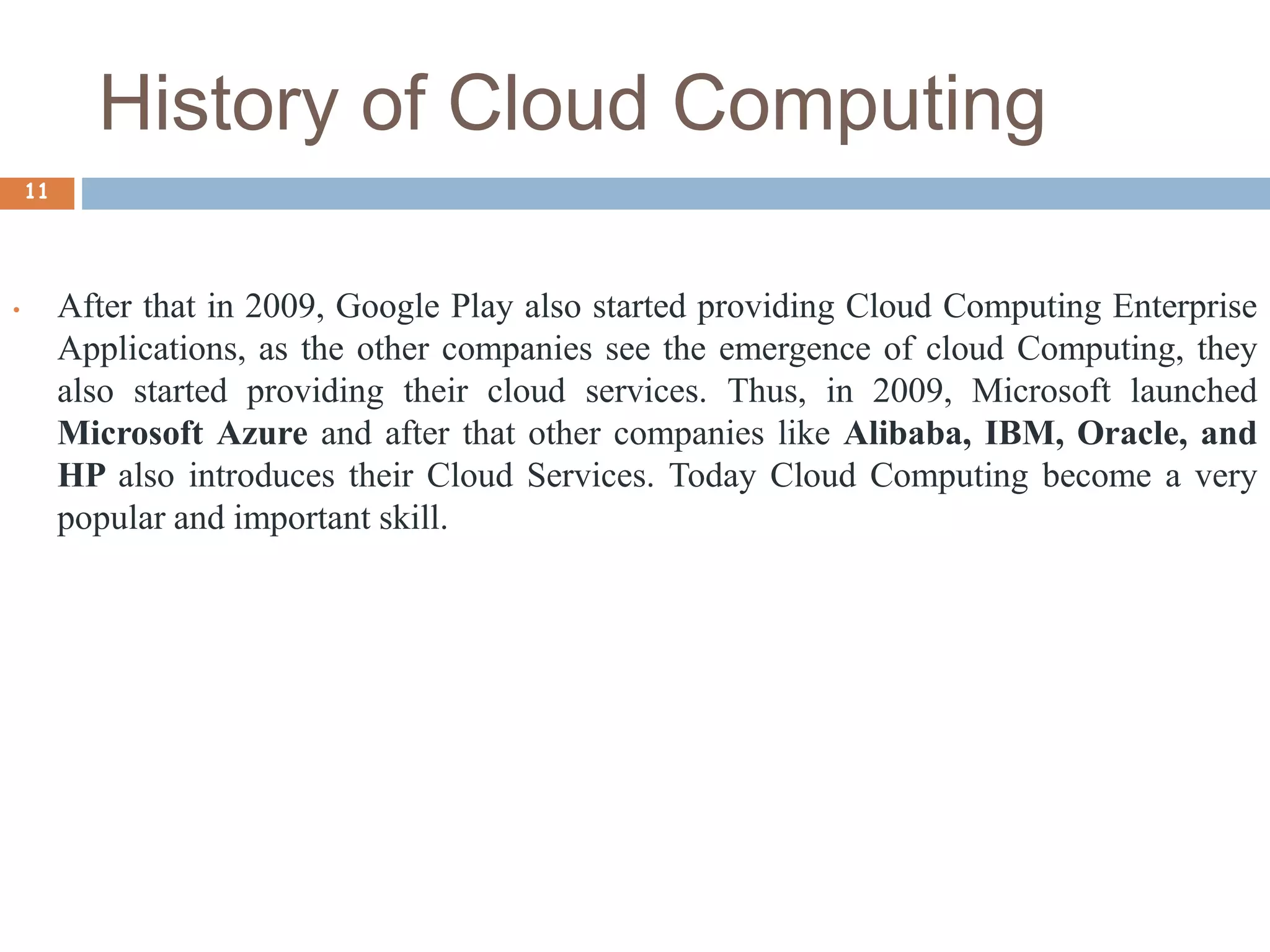 History of Cloud Computing
11
• After that in 2009, Google Play also started providing Cloud Computing Enterprise
Applications, as the other companies see the emergence of cloud Computing, they
also started providing their cloud services. Thus, in 2009, Microsoft launched
Microsoft Azure and after that other companies like Alibaba, IBM, Oracle, and
HP also introduces their Cloud Services. Today Cloud Computing become a very
popular and important skill.
 