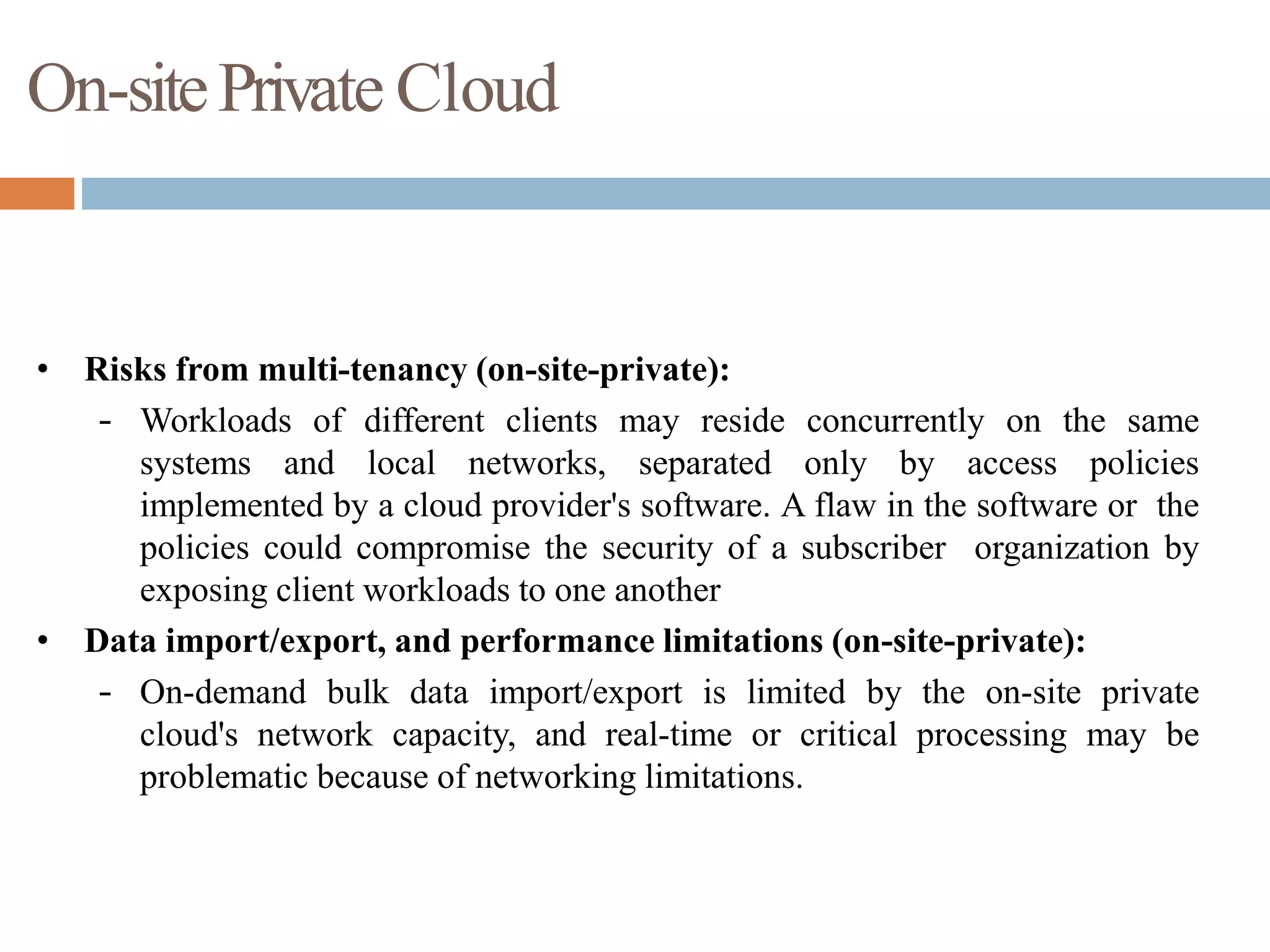 On-sitePrivate Cloud
• Risks from multi-tenancy (on-site-private):
– Workloads of different clients may reside concurrently on the same
systems and local networks, separated only by access policies
implemented by a cloud provider's software. A flaw in the software or the
policies could compromise the security of a subscriber organization by
exposing client workloads to one another
• Data import/export, and performance limitations (on-site-private):
– On-demand bulk data import/export is limited by the on-site private
cloud's network capacity, and real-time or critical processing may be
problematic because of networking limitations.
 