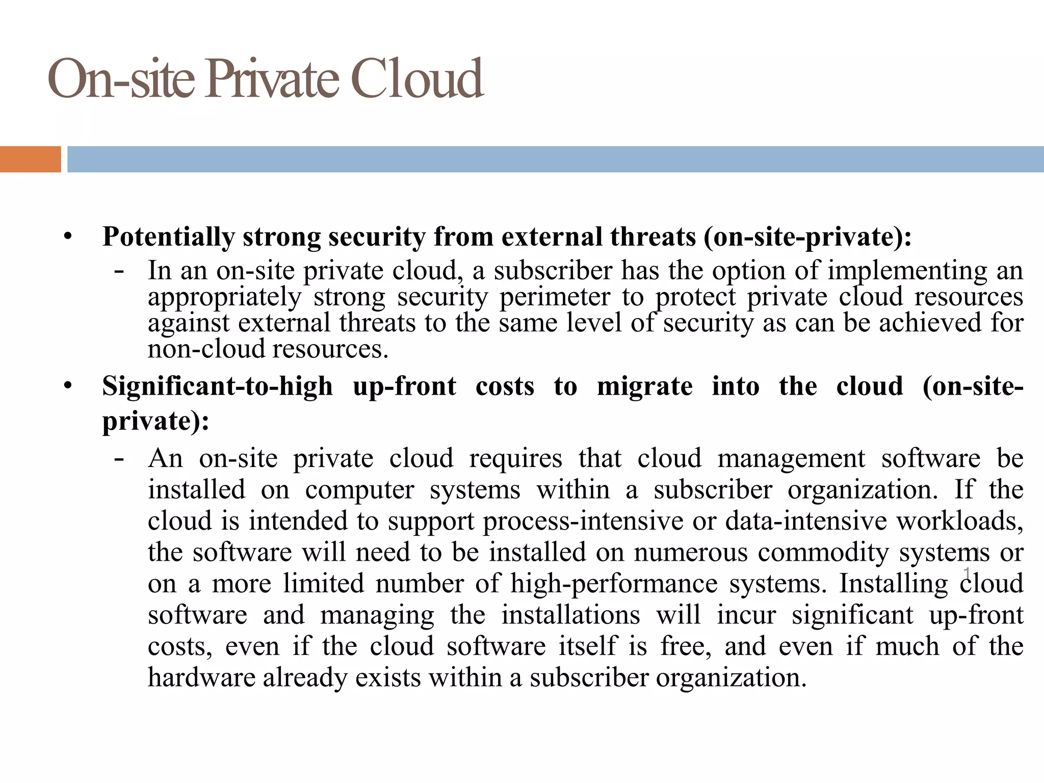 On-sitePrivate Cloud
11
1
• Potentially strong security from external threats (on-site-private):
– In an on-site private cloud, a subscriber has the option of implementing an
appropriately strong security perimeter to protect private cloud resources
against external threats to the same level of security as can be achieved for
non-cloud resources.
• Significant-to-high up-front costs to migrate into the cloud (on-site-
private):
– An on-site private cloud requires that cloud management software be
installed on computer systems within a subscriber organization. If the
cloud is intended to support process-intensive or data-intensive workloads,
the software will need to be installed on numerous commodity systems or
on a more limited number of high-performance systems. Installing cloud
software and managing the installations will incur significant up-front
costs, even if the cloud software itself is free, and even if much of the
hardware already exists within a subscriber organization.
 