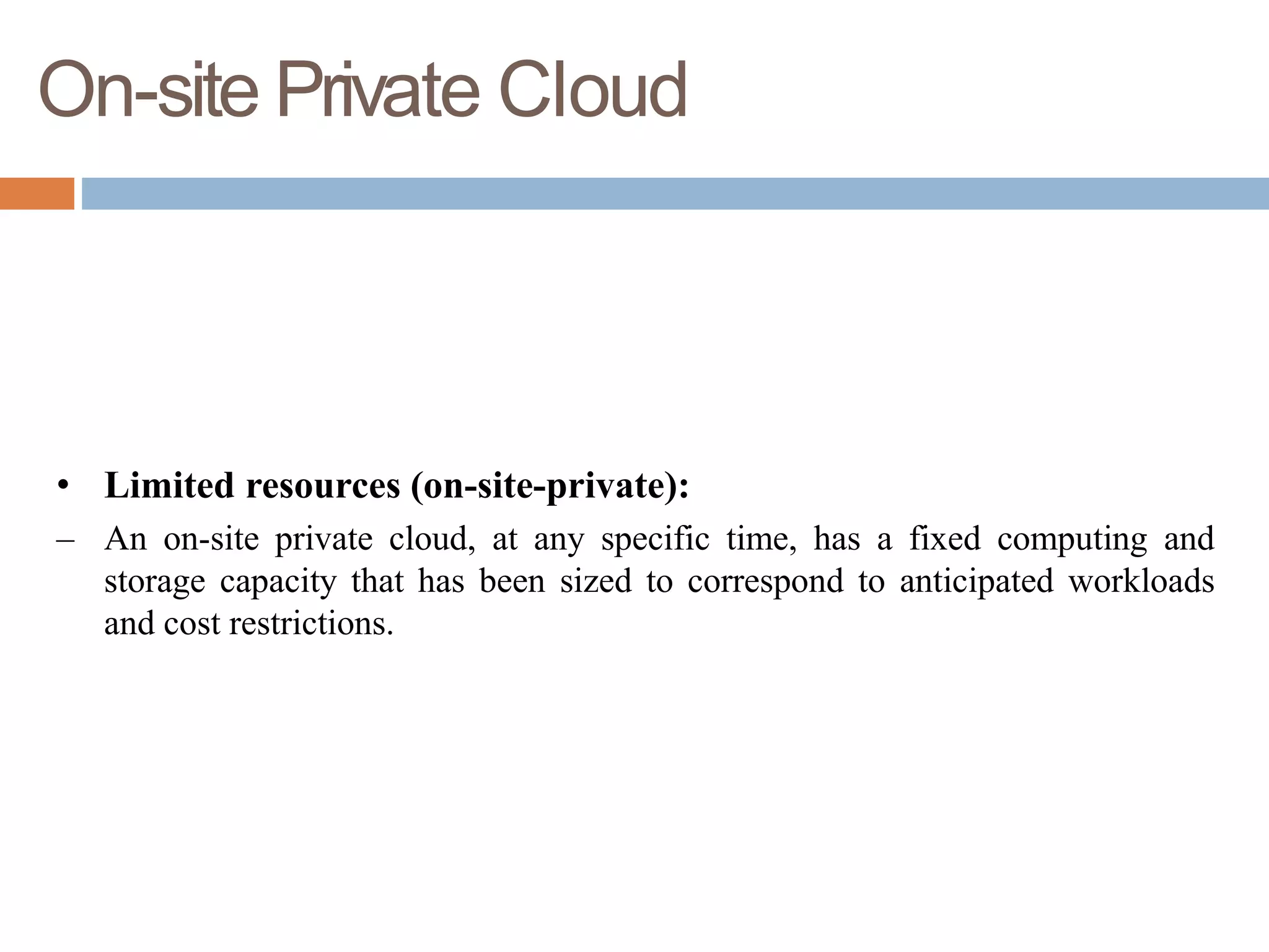 On-site Private Cloud
• Limited resources (on-site-private):
– An on-site private cloud, at any specific time, has a fixed computing and
storage capacity that has been sized to correspond to anticipated workloads
and cost restrictions.
 