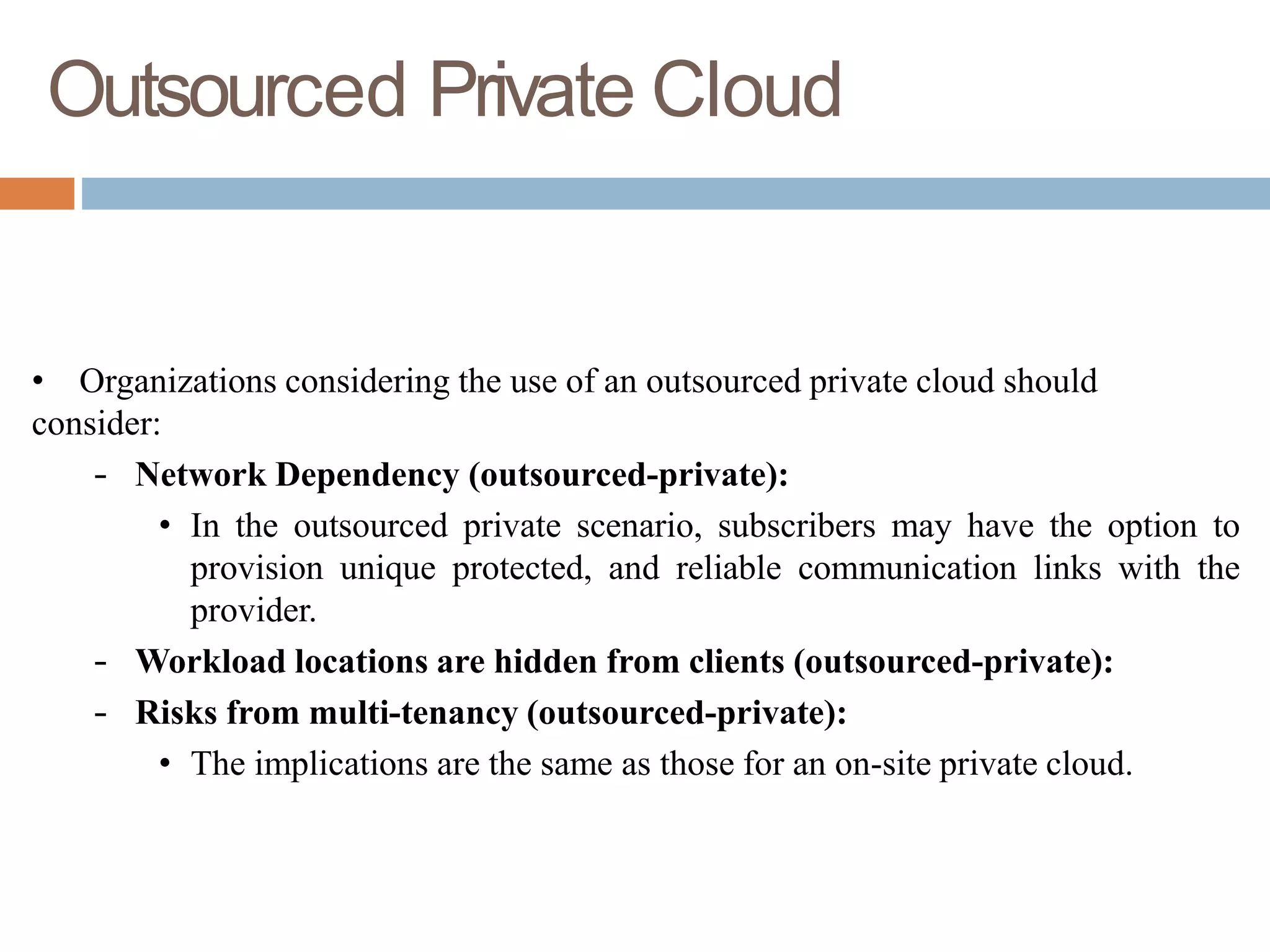 Outsourced Private Cloud
• Organizations considering the use of an outsourced private cloud should
consider:
– Network Dependency (outsourced-private):
• In the outsourced private scenario, subscribers may have the option to
provision unique protected, and reliable communication links with the
provider.
– Workload locations are hidden from clients (outsourced-private):
– Risks from multi-tenancy (outsourced-private):
• The implications are the same as those for an on-site private cloud.
 