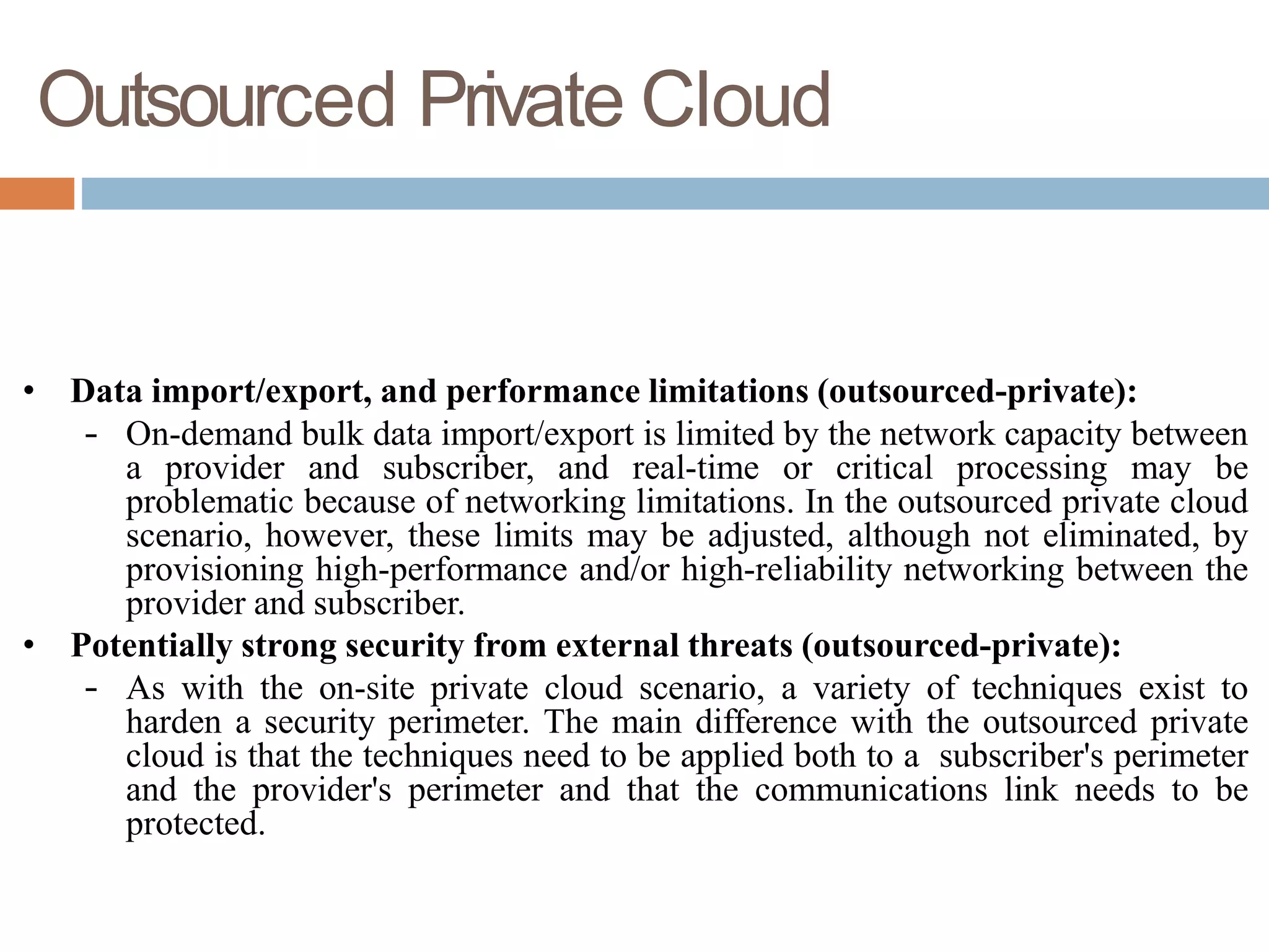 Outsourced Private Cloud
• Data import/export, and performance limitations (outsourced-private):
– On-demand bulk data import/export is limited by the network capacity between
a provider and subscriber, and real-time or critical processing may be
problematic because of networking limitations. In the outsourced private cloud
scenario, however, these limits may be adjusted, although not eliminated, by
provisioning high-performance and/or high-reliability networking between the
provider and subscriber.
• Potentially strong security from external threats (outsourced-private):
– As with the on-site private cloud scenario, a variety of techniques exist to
harden a security perimeter. The main difference with the outsourced private
cloud is that the techniques need to be applied both to a subscriber's perimeter
and the provider's perimeter and that the communications link needs to be
protected.
 